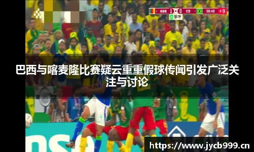 巴西与喀麦隆比赛疑云重重假球传闻引发广泛关注与讨论