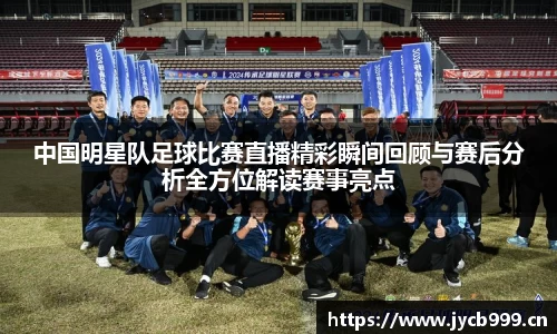 中国明星队足球比赛直播精彩瞬间回顾与赛后分析全方位解读赛事亮点