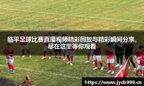 临平足球比赛直播视频精彩回放与精彩瞬间分享，尽在这里等你观看